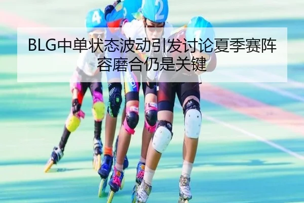 BLG中单状态波动引发讨论夏季赛阵容磨合仍是关键